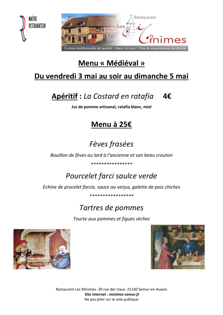 Menu « Médiéval » Du vendredi 3 mai au soir au dimanche 5 mai Apéritif : La Costard en ratafia 4€ Jus de pomme artisanal, ratafia blanc, miel Menu à 25€ Fèves frasées Bouillon de fèves au lard à l’ancienne et son beau crouton **************** Pourcelet farci saulce verde Echine de procelet farcie, sauce au verjus, galette de pois chiches ***************** Tartres de pommes Tourte aux pommes et figues sèches