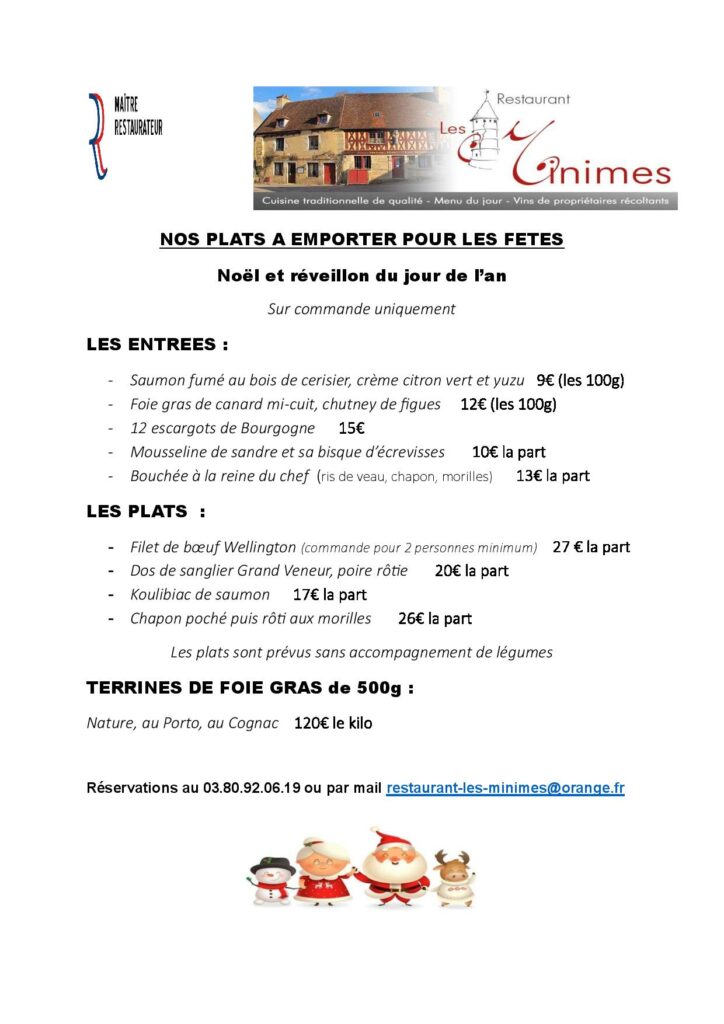 NOS PLATS A EMPORTER POUR LES FETES Noël et réveillon du jour de l’an Sur commande uniquement LES ENTREES : - Saumon fumé au bois de cerisier, crème citron vert et yuzu 9€ (les 100g) - Foie gras de canard mi-cuit, chutney de figues 12€ (les 100g) - 12 escargots de Bourgogne 15€ - Mousseline de sandre et sa bisque d’écrevisses 10€ la part - Bouchée à la reine du chef (ris de veau, chapon, morilles) 13€ la part LES PLATS : - Filet de bœuf Wellington (commande pour 2 personnes minimum) 27 € la part - Dos de sanglier Grand Veneur, poire rôtie 20€ la part - Koulibiac de saumon 17€ la part - Chapon poché puis rôti aux morilles 26€ la part Les plats sont prévus sans accompagnement de légumes TERRINES DE FOIE GRAS de 500g : Nature, au Porto, au Cognac 120€ le kilo Réservations au 03.80.92.06.19 ou par mail restaurant-les-minimes@orange.fr