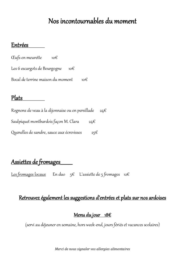 Nos incontournables du moment Entrées OEufs en meurette 10€ Les 6 escargots de Bourgogne 10€ Bocal de terrine maison du moment 10€ Plats Rognons de veau à la dijonnaise ou en persillade 24€ Saulpiquet montbardois façon M. Clara 24€ Quenelles de sandre, sauce aux écrevisses 25€ Assiettes de fromages__________ Les fromages locaux En duo 5€ L’assiette de 5 fromages 12€ Retrouvez également les suggestions d’entrées et plats sur nos ardoises Menu du jour 18€ (servi au déjeuner en semaine, hors week-end, jours fériés et vacances scolaires)