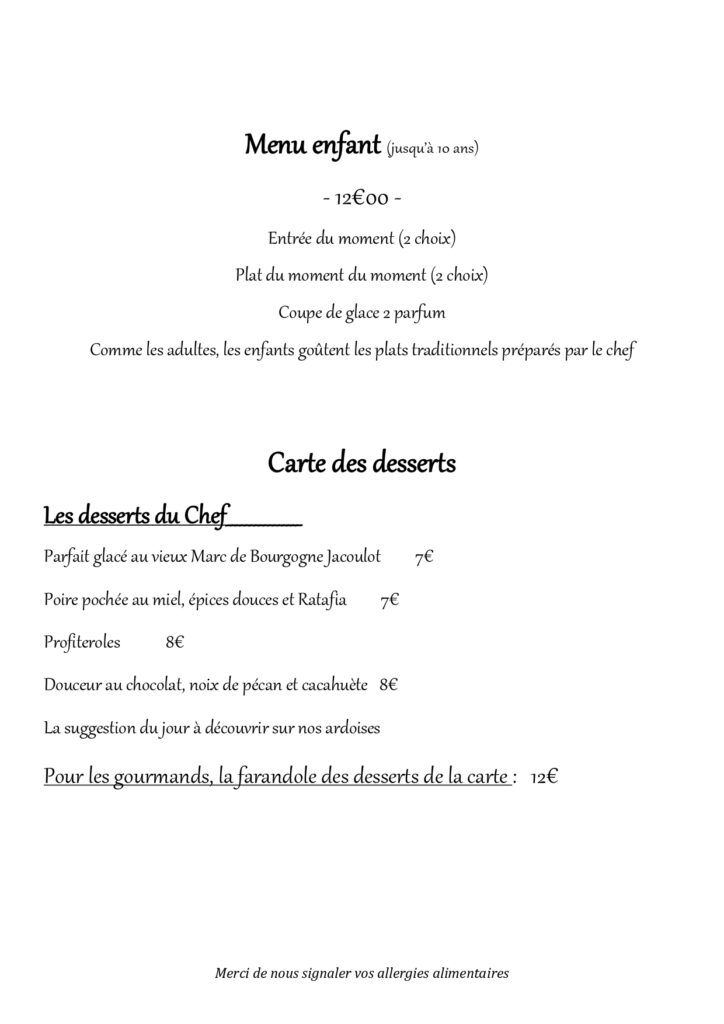 Menu enfant (jusqu’à 10 ans) - 12€00 - Entrée du moment (2 choix) Plat du moment du moment (2 choix) Coupe de glace 2 parfum Comme les adultes, les enfants goûtent les plats traditionnels préparés par le chef Carte des desserts Les desserts du Chef________________ Parfait glacé au vieux Marc de Bourgogne Jacoulot 7€ Poire pochée au miel, épices douces et Ratafia 7€ Profiteroles 8€ Douceur au chocolat, noix de pécan et cacahuète 8€ La suggestion du jour à découvrir sur nos ardoises Pour les gourmands, la farandole des desserts de la carte : 12€