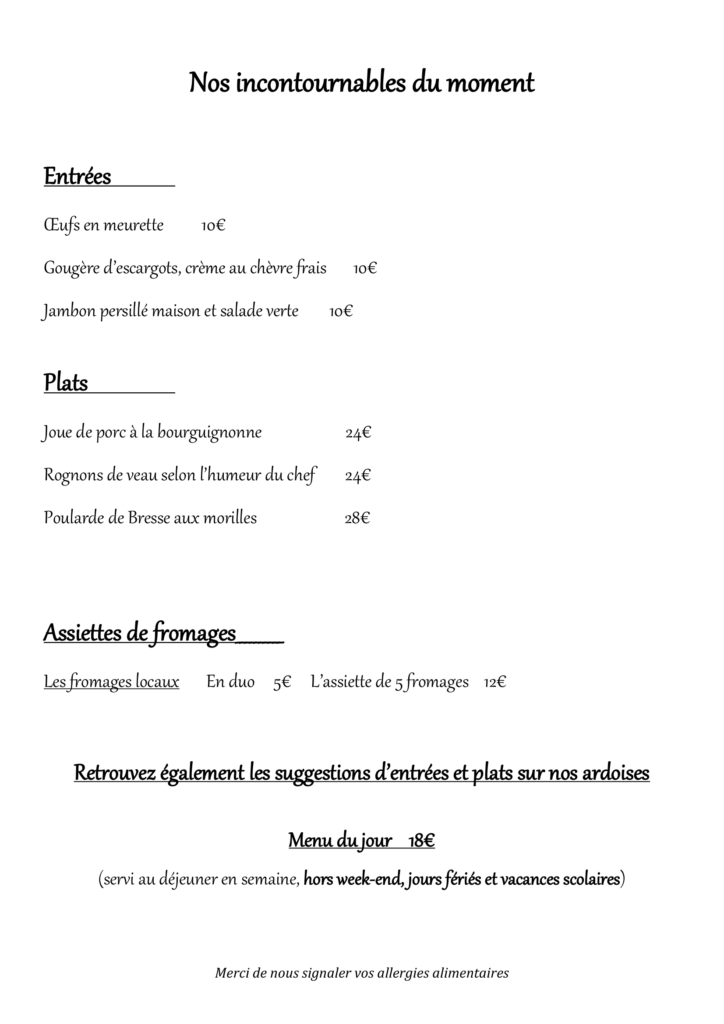 Nos incontournables du moment Entrées OEufs en meurette 10€ Gougère d’escargots, crème au chèvre frais 10€ Jambon persillé maison et salade verte 10€ Plats Joue de porc à la bourguignonne 24€ Rognons de veau selon l’humeur du chef 24€ Poularde de Bresse aux morilles 28€ Assiettes de fromages__________ Les fromages locaux En duo 5€ L’assiette de 5 fromages 12€ Retrouvez également les suggestions d’entrées et plats sur nos ardoises Menu du jour 18€ (servi au déjeuner en semaine, hors week-end, jours fériés et vacances scolaires)