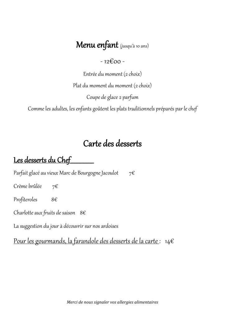 Menu enfant (jusqu’à 10 ans) - 12€00 - Entrée du moment (2 choix) Plat du moment du moment (2 choix) Coupe de glace 2 parfum Comme les adultes, les enfants goûtent les plats traditionnels préparés par le chef Carte des desserts Les desserts du Chef________________ Parfait glacé au vieux Marc de Bourgogne Jacoulot 7€ Crème brûlée 7€ Profiteroles 8€ Charlotte aux fruits de saison 8€ La suggestion du jour à découvrir sur nos ardoises Pour les gourmands, la farandole des desserts de la carte : 14€