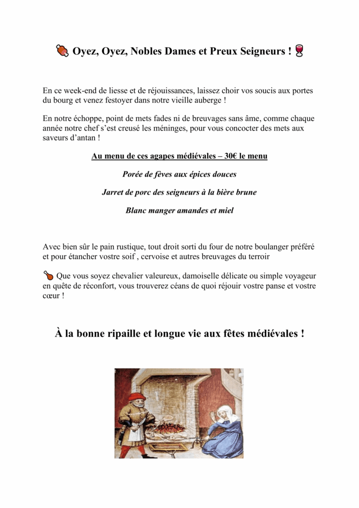 En ce week-end de liesse et de réjouissances, laissez choir vos soucis aux portes du bourg et venez festoyer dans notre vieille auberge ! En notre échoppe, point de mets fades ni de breuvages sans âme, comme chaque année notre chef s’est creusé les méninges, pour vous concocter des mets aux saveurs d’antan ! Au menu de ces agapes médiévales – 30€ le menu Porée de fèves aux épices douces Jarret de porc des seigneurs à la bière brune Blanc manger amandes et miel Avec bien sûr le pain rustique, tout droit sorti du four de notre boulanger préféré et pour étancher vostre soif , cervoise et autres breuvages du terroir Que vous soyez chevalier valeureux, damoiselle délicate ou simple voyageur en quête de réconfort, vous trouverez céans de quoi réjouir vostre panse et vostre coeur ! À la bonne ripaille et longue vie aux fêtes médiévales !