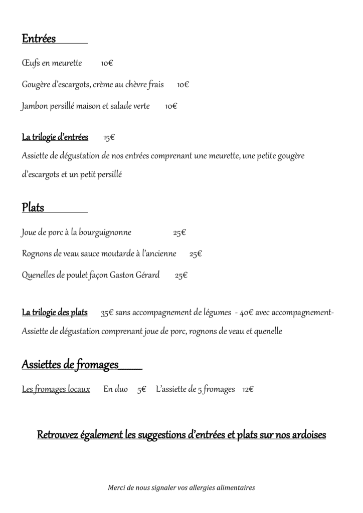 Entrées OEufs en meurette 10€ Gougère d’escargots, crème au chèvre frais 10€ Jambon persillé maison et salade verte 10€ La trilogie d’entrées 15€ Assiette de dégustation de nos entrées comprenant une meurette, une petite gougère d’escargots et un petit persillé Plats Joue de porc à la bourguignonne 25€ Rognons de veau sauce moutarde à l’ancienne 25€ Quenelles de poulet façon Gaston Gérard 25€ La trilogie des plats 35€ sans accompagnement de légumes - 40€ avec accompagnement- Assiette de dégustation comprenant joue de porc, rognons de veau et quenelle Assiettes de fromages__________ Les fromages locaux En duo 5€ L’assiette de 5 fromages 12€ Retrouvez également les suggestions d’entrées et plats sur nos ardoises
