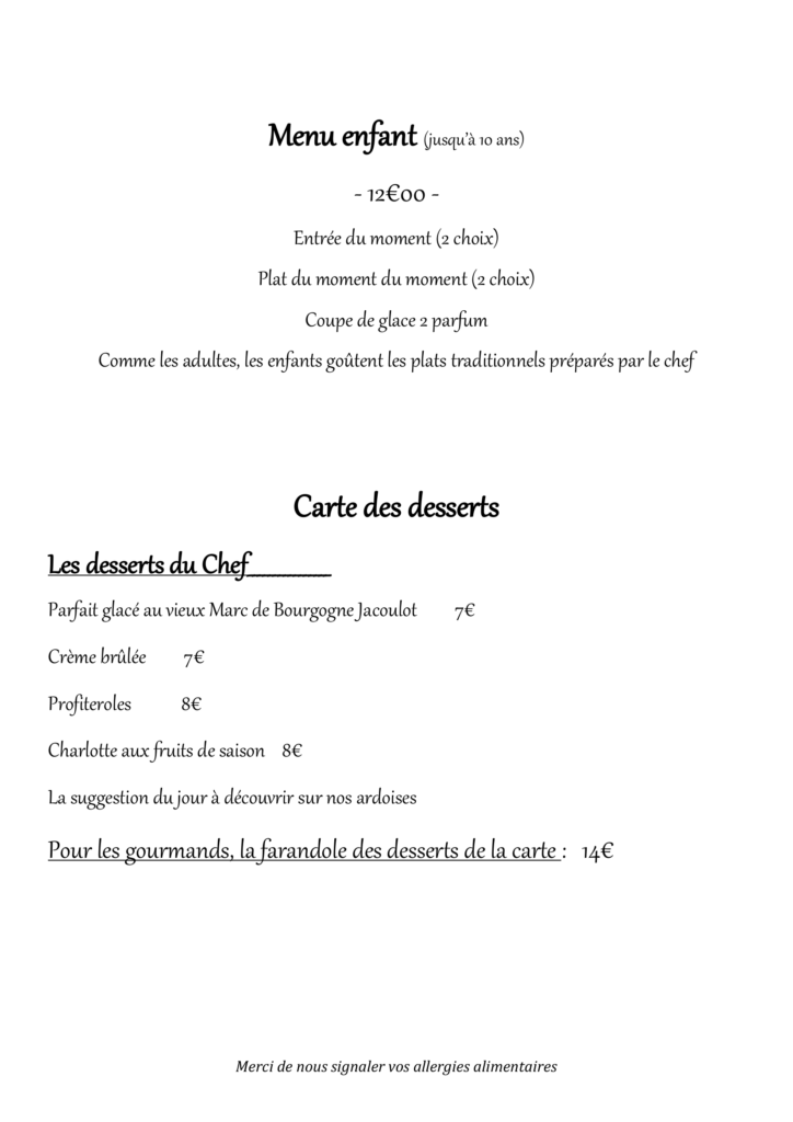 Menu enfant (jusqu’à 10 ans) - 12€00 - Entrée du moment (2 choix) Plat du moment du moment (2 choix) Coupe de glace 2 parfum Comme les adultes, les enfants goûtent les plats traditionnels préparés par le chef Carte des desserts Les desserts du Chef________________ Parfait glacé au vieux Marc de Bourgogne Jacoulot 7€ Crème brûlée 7€ Profiteroles 8€ Charlotte aux fruits de saison 8€ La suggestion du jour à découvrir sur nos ardoises Pour les gourmands, la farandole des desserts de la carte : 14€