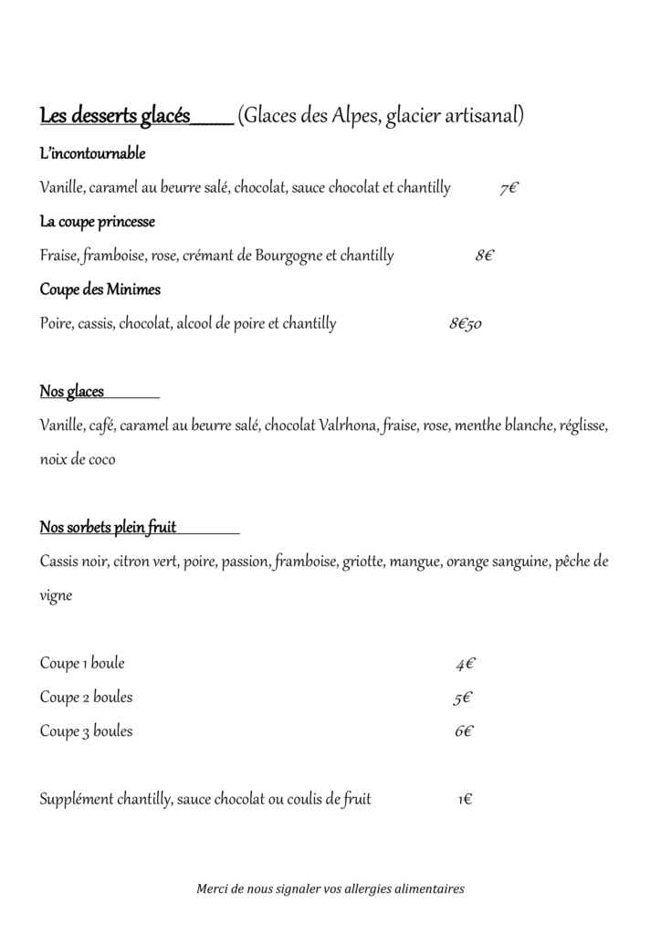 Les desserts glacés__________ (Glaces des Alpes, glacier artisanal) L’incontournable Vanille, caramel au beurre salé, chocolat, sauce chocolat et chantilly 7€ La coupe princesse Fraise, framboise, rose, crémant de Bourgogne et chantilly 8€ Coupe des Minimes Poire, cassis, chocolat, alcool de poire et chantilly 8€50 Nos glaces Vanille, café, caramel au beurre salé, chocolat Valrhona, fraise, rose, menthe blanche, réglisse, noix de coco Nos sorbets plein fruit Cassis noir, citron vert, poire, passion, framboise, griotte, mangue, orange sanguine, pêche de vigne Coupe 1 boule 4€ Coupe 2 boules 5€ Coupe 3 boules 6€ Supplément chantilly, sauce chocolat ou coulis de fruit 1€