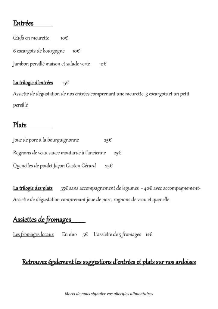 OEufs en meurette 10€ 6 escargots de bourgogne 10€ Jambon persillé maison et salade verte 10€ La trilogie d’entrées 15€ Assiette de dégustation de nos entrées comprenant une meurette, 3 escargots et un petit persillé Plats Joue de porc à la bourguignonne 25€ Rognons de veau sauce moutarde à l’ancienne 25€ Quenelles de poulet façon Gaston Gérard 25€ La trilogie des plats 35€ sans accompagnement de légumes - 40€ avec accompagnement- Assiette de dégustation comprenant joue de porc, rognons de veau et quenelle Assiettes de fromages__________ Les fromages locaux En duo 5€ L’assiette de 5 fromages 12€ Retrouvez également les suggestions d’entrées et plats sur nos ardoises